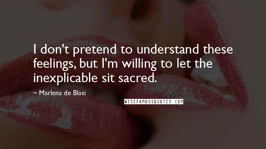 Marlena De Blasi Quotes: I don't pretend to understand these feelings, but I'm willing to let the inexplicable sit sacred.