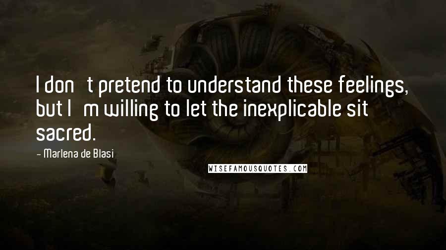 Marlena De Blasi Quotes: I don't pretend to understand these feelings, but I'm willing to let the inexplicable sit sacred.