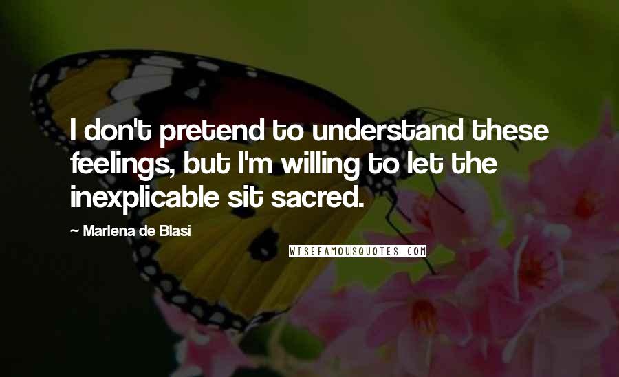 Marlena De Blasi Quotes: I don't pretend to understand these feelings, but I'm willing to let the inexplicable sit sacred.