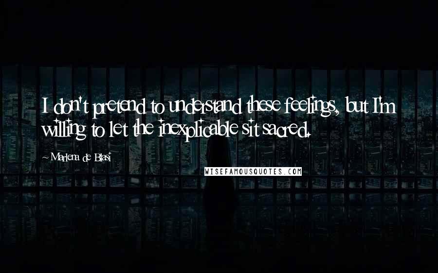 Marlena De Blasi Quotes: I don't pretend to understand these feelings, but I'm willing to let the inexplicable sit sacred.