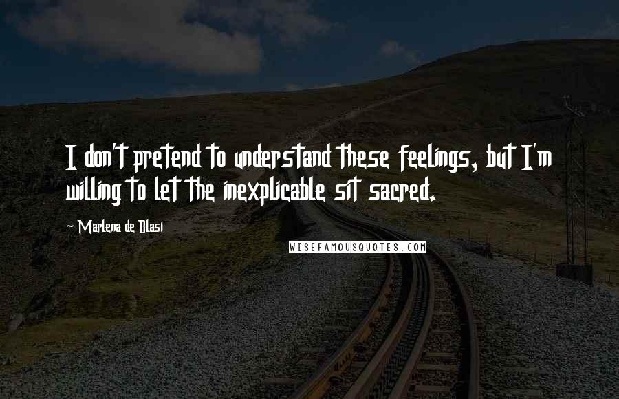 Marlena De Blasi Quotes: I don't pretend to understand these feelings, but I'm willing to let the inexplicable sit sacred.