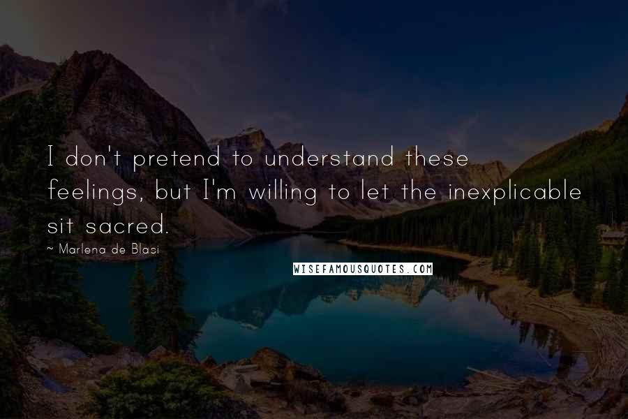 Marlena De Blasi Quotes: I don't pretend to understand these feelings, but I'm willing to let the inexplicable sit sacred.