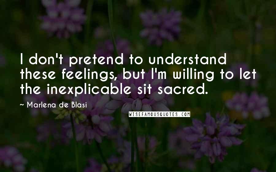 Marlena De Blasi Quotes: I don't pretend to understand these feelings, but I'm willing to let the inexplicable sit sacred.