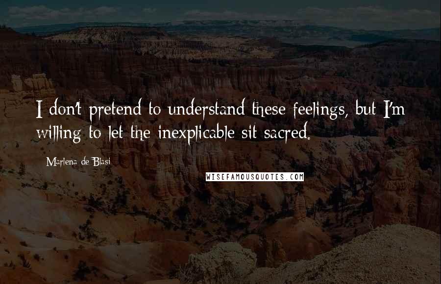 Marlena De Blasi Quotes: I don't pretend to understand these feelings, but I'm willing to let the inexplicable sit sacred.