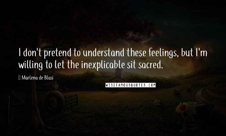 Marlena De Blasi Quotes: I don't pretend to understand these feelings, but I'm willing to let the inexplicable sit sacred.