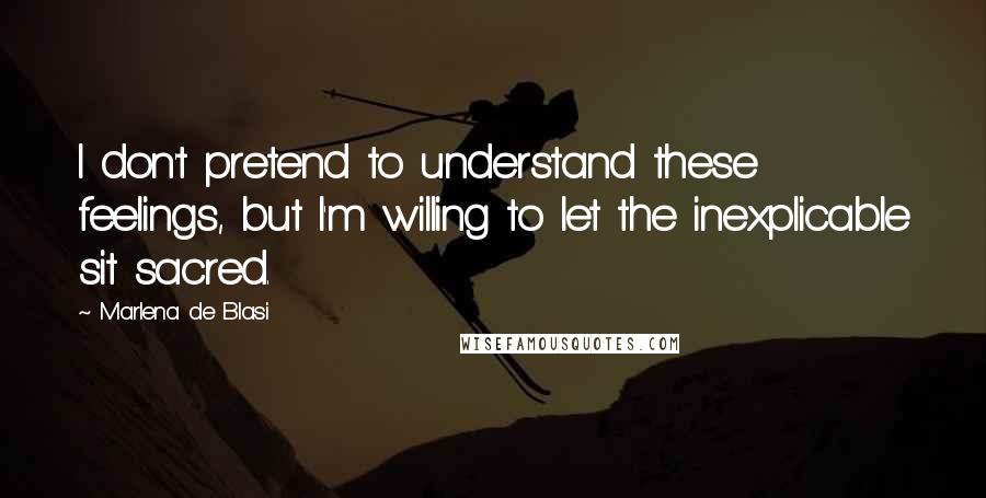 Marlena De Blasi Quotes: I don't pretend to understand these feelings, but I'm willing to let the inexplicable sit sacred.