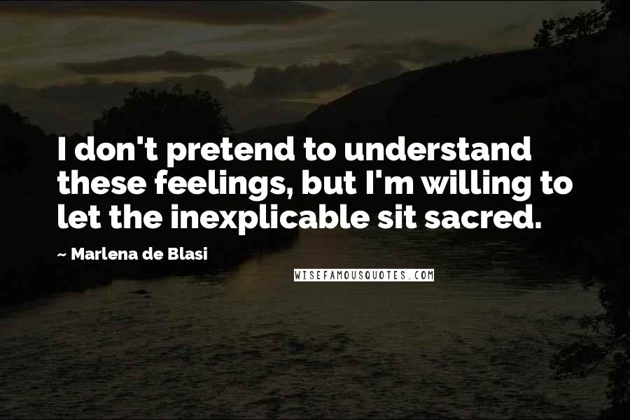 Marlena De Blasi Quotes: I don't pretend to understand these feelings, but I'm willing to let the inexplicable sit sacred.