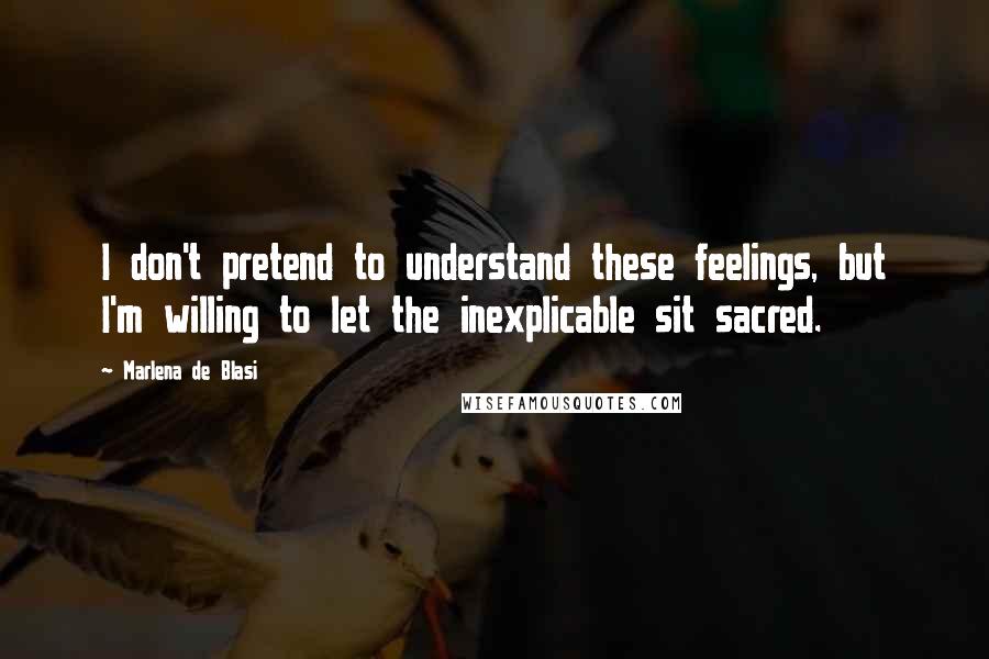 Marlena De Blasi Quotes: I don't pretend to understand these feelings, but I'm willing to let the inexplicable sit sacred.