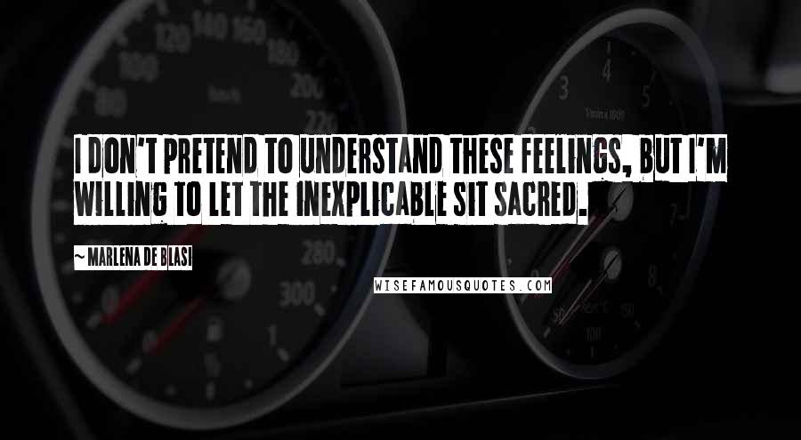 Marlena De Blasi Quotes: I don't pretend to understand these feelings, but I'm willing to let the inexplicable sit sacred.