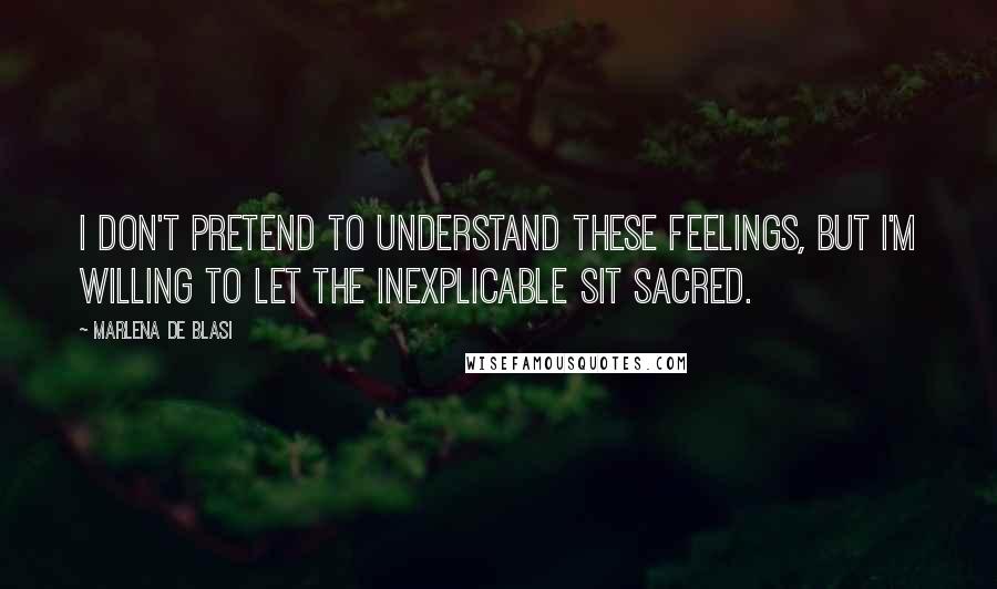 Marlena De Blasi Quotes: I don't pretend to understand these feelings, but I'm willing to let the inexplicable sit sacred.