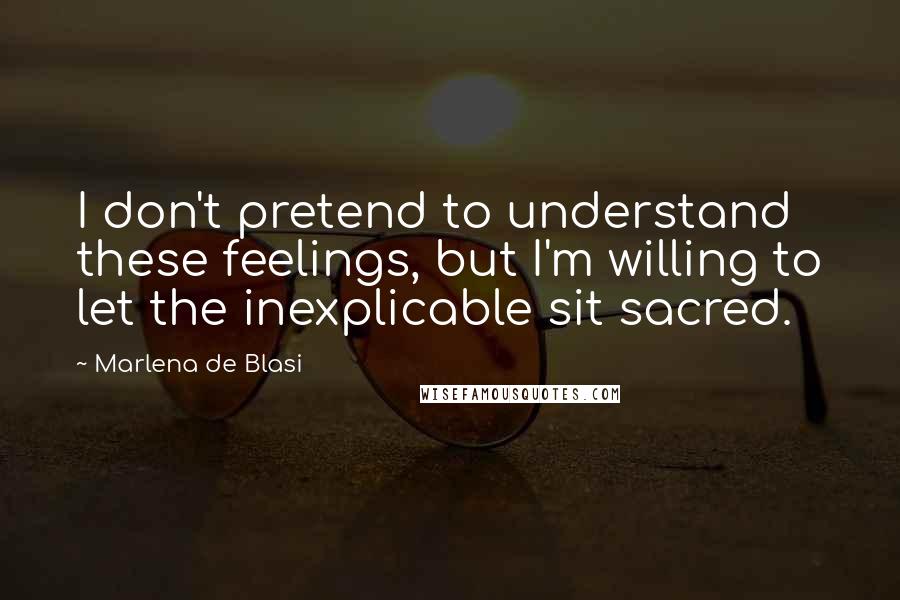 Marlena De Blasi Quotes: I don't pretend to understand these feelings, but I'm willing to let the inexplicable sit sacred.