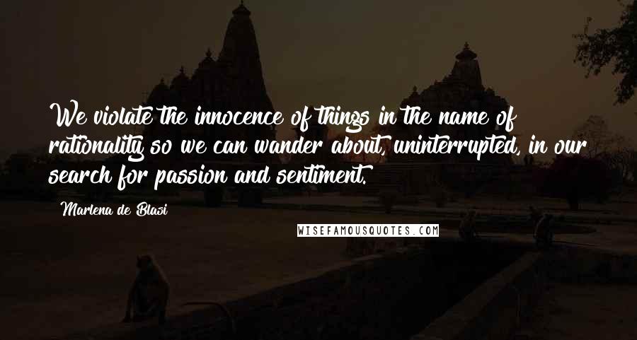 Marlena De Blasi Quotes: We violate the innocence of things in the name of rationality so we can wander about, uninterrupted, in our search for passion and sentiment.