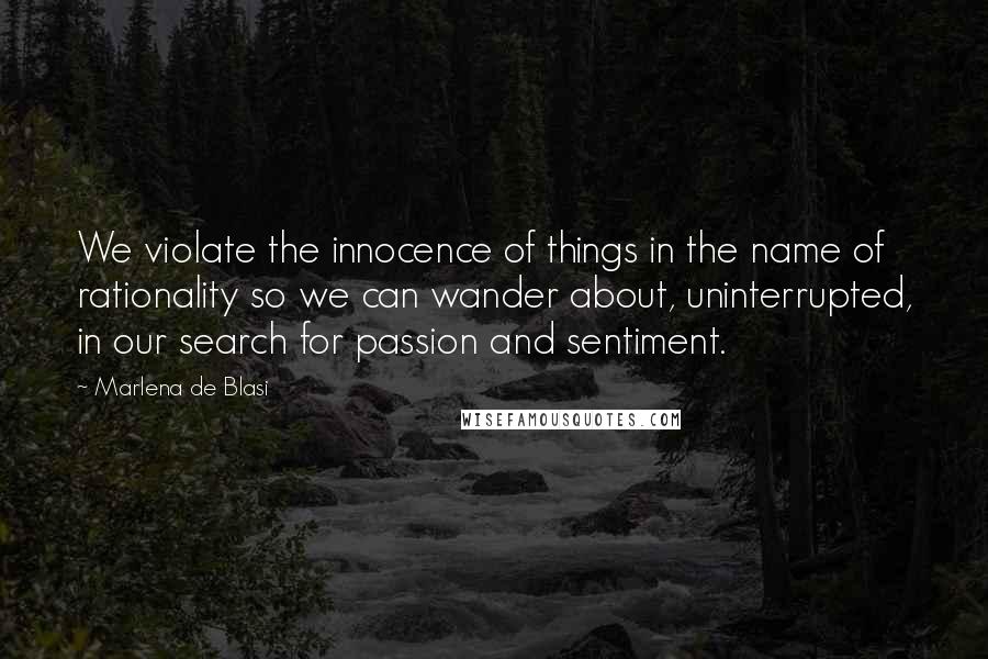 Marlena De Blasi Quotes: We violate the innocence of things in the name of rationality so we can wander about, uninterrupted, in our search for passion and sentiment.