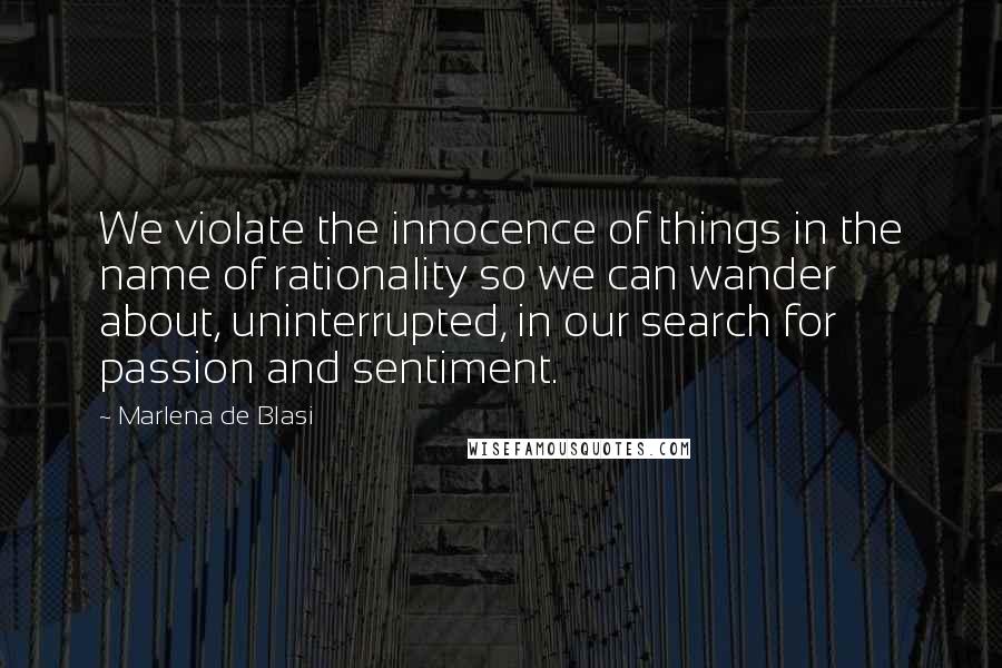 Marlena De Blasi Quotes: We violate the innocence of things in the name of rationality so we can wander about, uninterrupted, in our search for passion and sentiment.