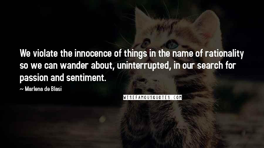 Marlena De Blasi Quotes: We violate the innocence of things in the name of rationality so we can wander about, uninterrupted, in our search for passion and sentiment.