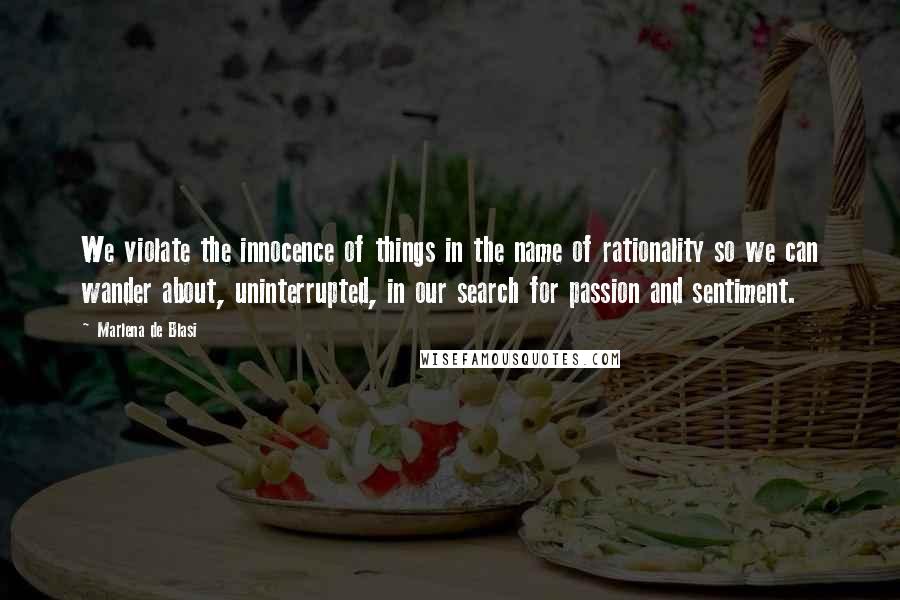 Marlena De Blasi Quotes: We violate the innocence of things in the name of rationality so we can wander about, uninterrupted, in our search for passion and sentiment.