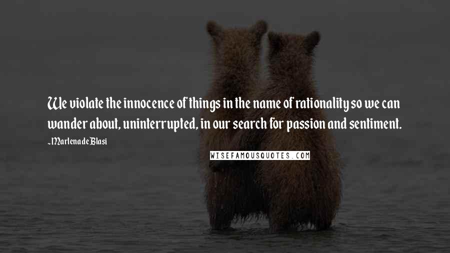 Marlena De Blasi Quotes: We violate the innocence of things in the name of rationality so we can wander about, uninterrupted, in our search for passion and sentiment.