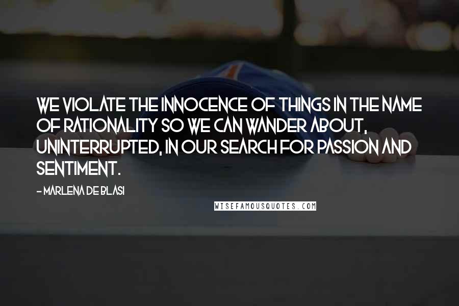 Marlena De Blasi Quotes: We violate the innocence of things in the name of rationality so we can wander about, uninterrupted, in our search for passion and sentiment.