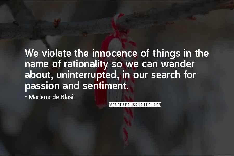 Marlena De Blasi Quotes: We violate the innocence of things in the name of rationality so we can wander about, uninterrupted, in our search for passion and sentiment.