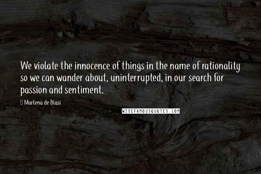 Marlena De Blasi Quotes: We violate the innocence of things in the name of rationality so we can wander about, uninterrupted, in our search for passion and sentiment.