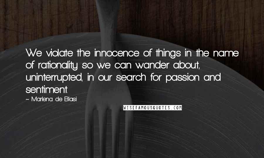 Marlena De Blasi Quotes: We violate the innocence of things in the name of rationality so we can wander about, uninterrupted, in our search for passion and sentiment.