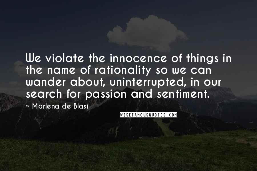 Marlena De Blasi Quotes: We violate the innocence of things in the name of rationality so we can wander about, uninterrupted, in our search for passion and sentiment.