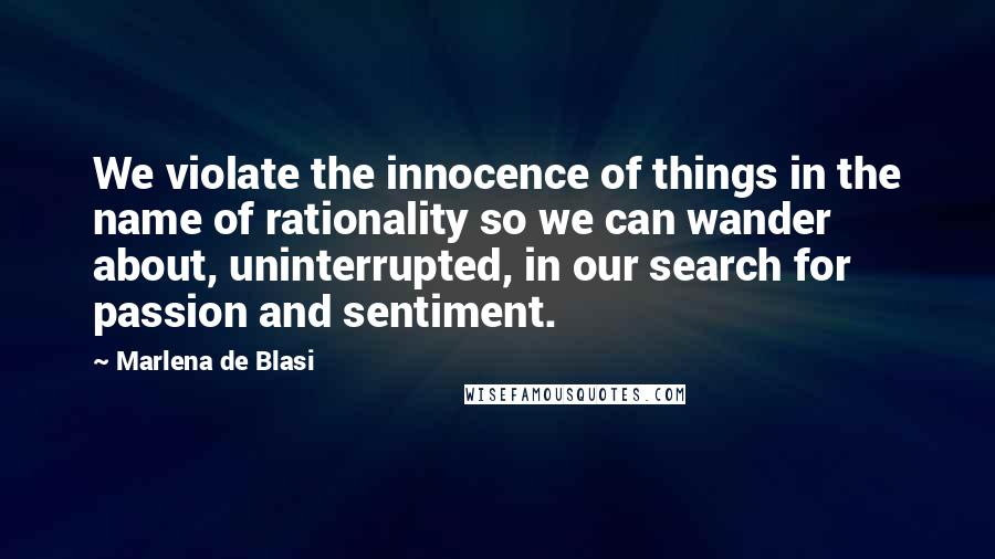 Marlena De Blasi Quotes: We violate the innocence of things in the name of rationality so we can wander about, uninterrupted, in our search for passion and sentiment.