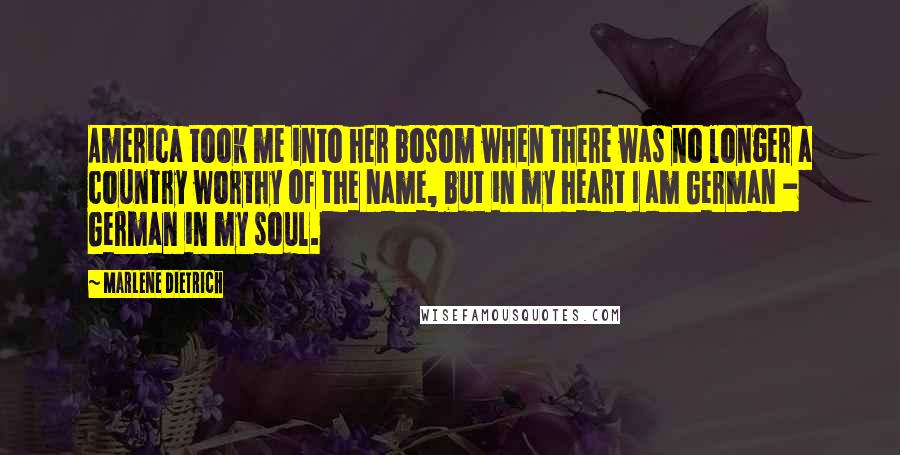 Marlene Dietrich Quotes: America took me into her bosom when there was no longer a country worthy of the name, but in my heart I am German - German in my soul.