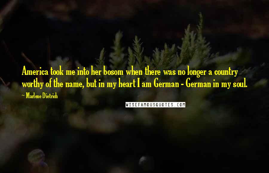 Marlene Dietrich Quotes: America took me into her bosom when there was no longer a country worthy of the name, but in my heart I am German - German in my soul.