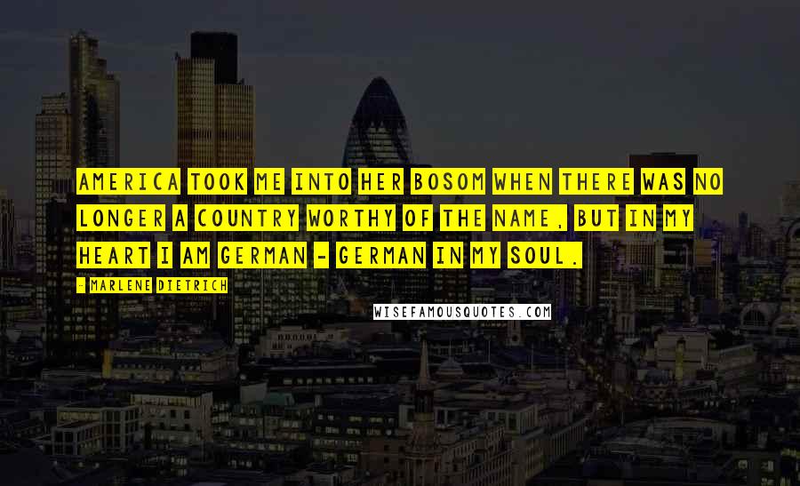 Marlene Dietrich Quotes: America took me into her bosom when there was no longer a country worthy of the name, but in my heart I am German - German in my soul.