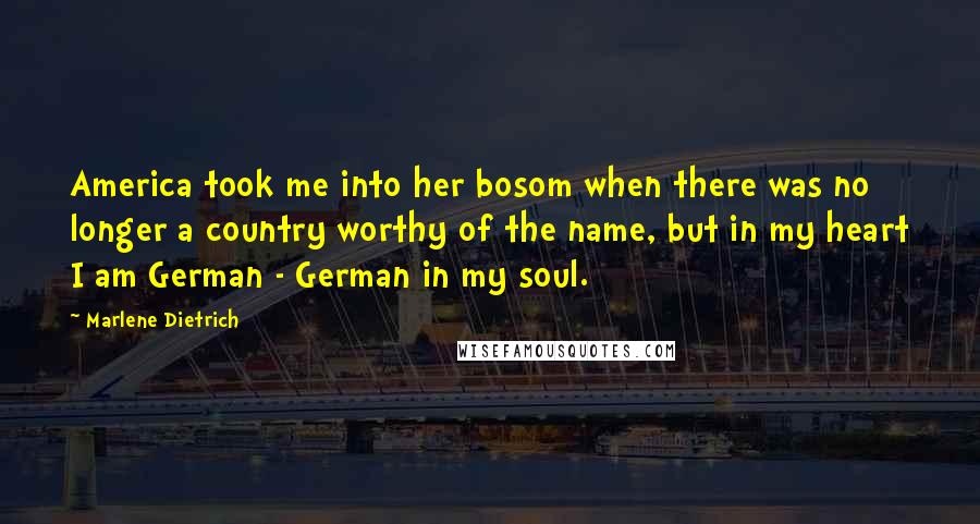 Marlene Dietrich Quotes: America took me into her bosom when there was no longer a country worthy of the name, but in my heart I am German - German in my soul.