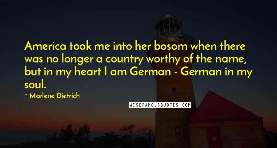 Marlene Dietrich Quotes: America took me into her bosom when there was no longer a country worthy of the name, but in my heart I am German - German in my soul.