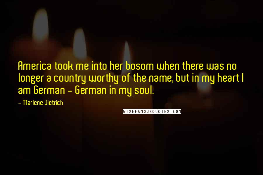 Marlene Dietrich Quotes: America took me into her bosom when there was no longer a country worthy of the name, but in my heart I am German - German in my soul.