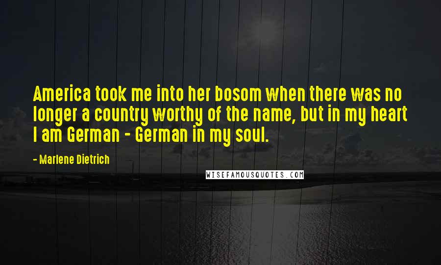 Marlene Dietrich Quotes: America took me into her bosom when there was no longer a country worthy of the name, but in my heart I am German - German in my soul.