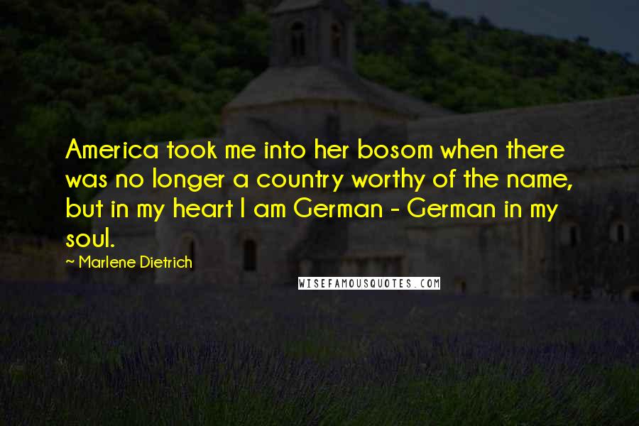 Marlene Dietrich Quotes: America took me into her bosom when there was no longer a country worthy of the name, but in my heart I am German - German in my soul.