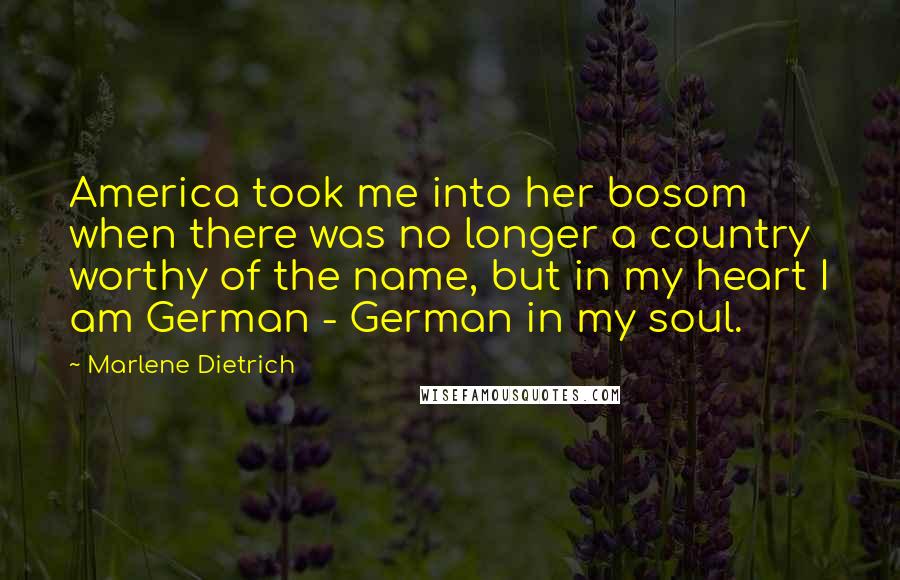 Marlene Dietrich Quotes: America took me into her bosom when there was no longer a country worthy of the name, but in my heart I am German - German in my soul.