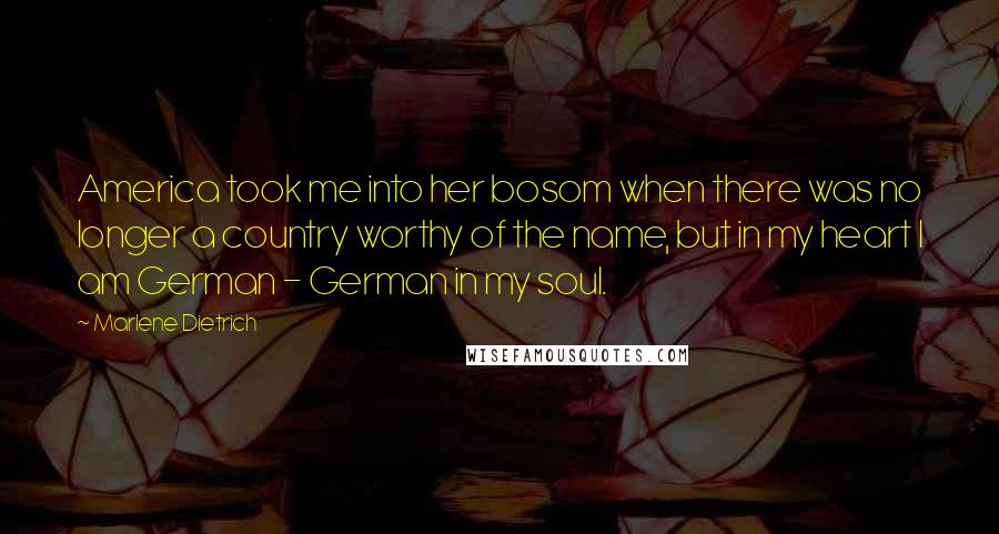 Marlene Dietrich Quotes: America took me into her bosom when there was no longer a country worthy of the name, but in my heart I am German - German in my soul.