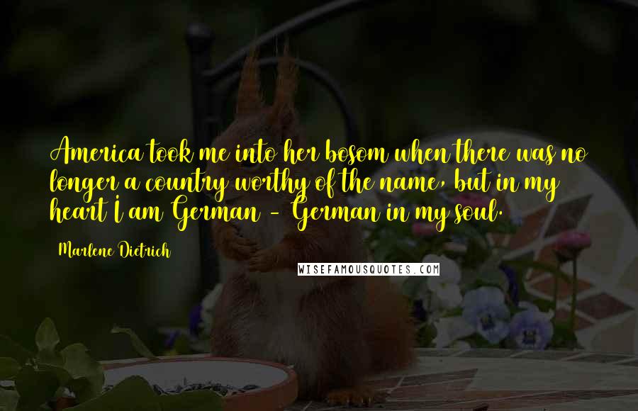 Marlene Dietrich Quotes: America took me into her bosom when there was no longer a country worthy of the name, but in my heart I am German - German in my soul.
