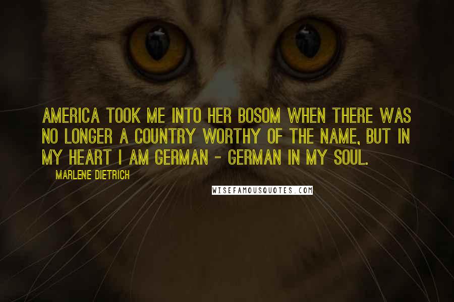 Marlene Dietrich Quotes: America took me into her bosom when there was no longer a country worthy of the name, but in my heart I am German - German in my soul.