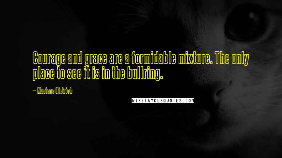 Marlene Dietrich Quotes: Courage and grace are a formidable mixture. The only place to see it is in the bullring.