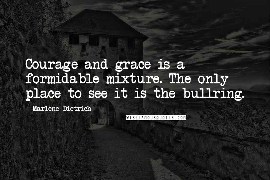 Marlene Dietrich Quotes: Courage and grace is a formidable mixture. The only place to see it is the bullring.