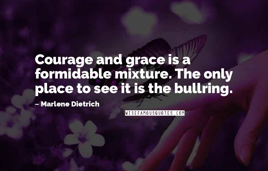 Marlene Dietrich Quotes: Courage and grace is a formidable mixture. The only place to see it is the bullring.