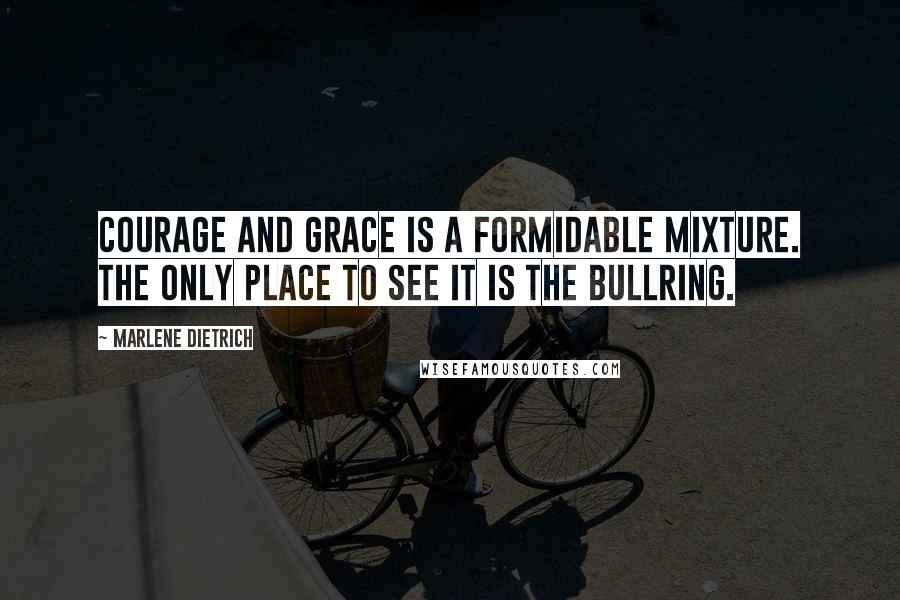 Marlene Dietrich Quotes: Courage and grace is a formidable mixture. The only place to see it is the bullring.