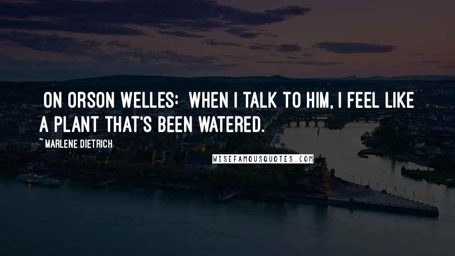 Marlene Dietrich Quotes: [On Orson Welles:] When I talk to him, I feel like a plant that's been watered.