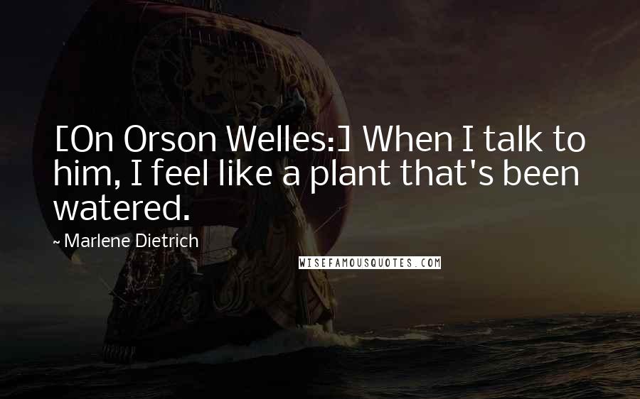 Marlene Dietrich Quotes: [On Orson Welles:] When I talk to him, I feel like a plant that's been watered.