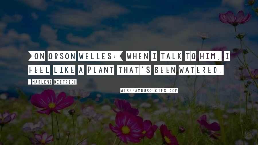 Marlene Dietrich Quotes: [On Orson Welles:] When I talk to him, I feel like a plant that's been watered.