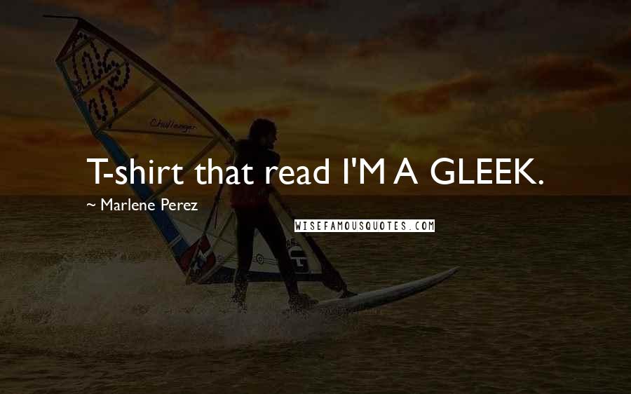 Marlene Perez Quotes: T-shirt that read I'M A GLEEK.