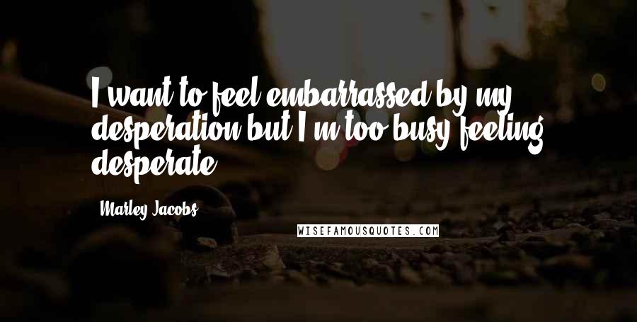 Marley Jacobs Quotes: I want to feel embarrassed by my desperation but I'm too busy feeling desperate.