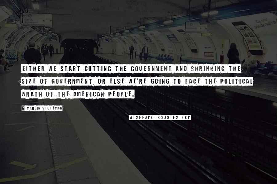 Marlin Stutzman Quotes: Either we start cutting the government and shrinking the size of government, or else we're going to face the political wrath of the American people.