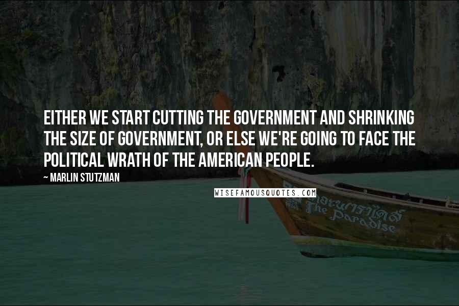 Marlin Stutzman Quotes: Either we start cutting the government and shrinking the size of government, or else we're going to face the political wrath of the American people.